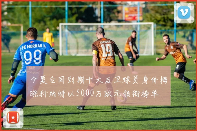 今夏合同到期十大后卫球员身价揭晓科纳特以5000万欧元领衔榜单