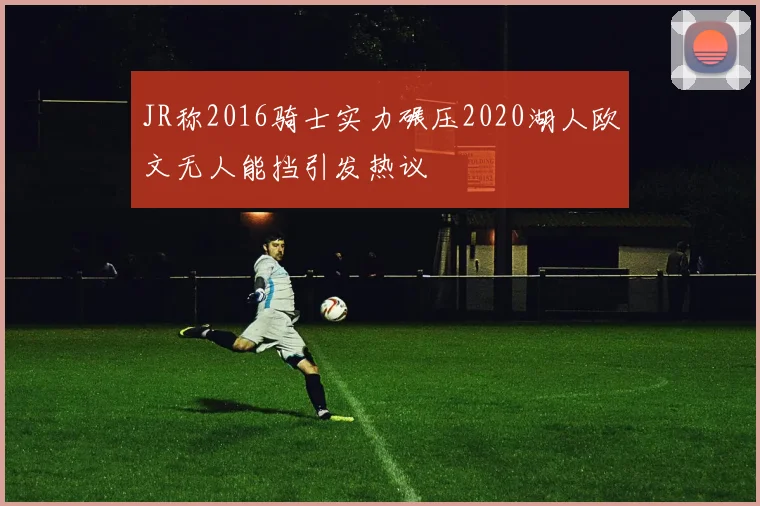 JR称2016骑士实力碾压2020湖人欧文无人能挡引发热议