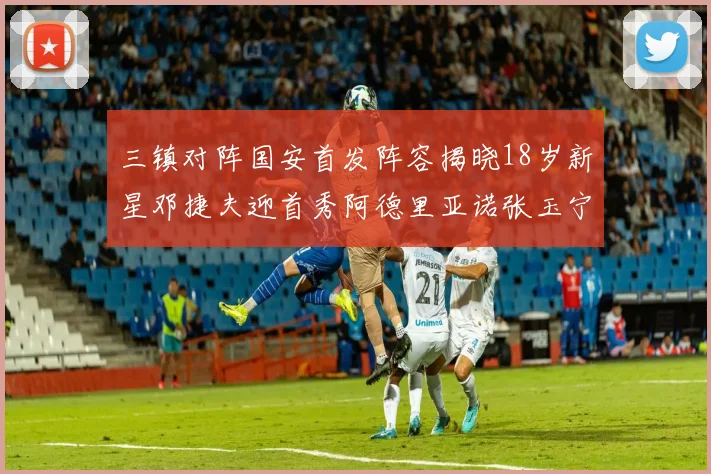 三镇对阵国安首发阵容揭晓18岁新星邓捷夫迎首秀阿德里亚诺张玉宁领衔出战