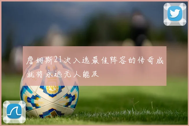 詹姆斯21次入选最佳阵容的传奇成就将永远无人能及