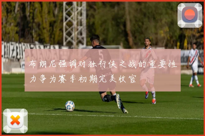 布朗尼强调对独行侠之战的重要性力争为赛季初期完美收官
