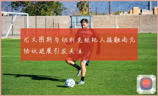 尤文图斯与切利克经纪人接触尚无协议进展引发关注