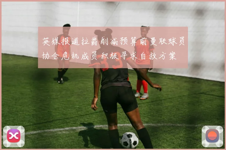 英媒报道拉爵削减预算前曼联球员协会危机成员积极寻求自救方案