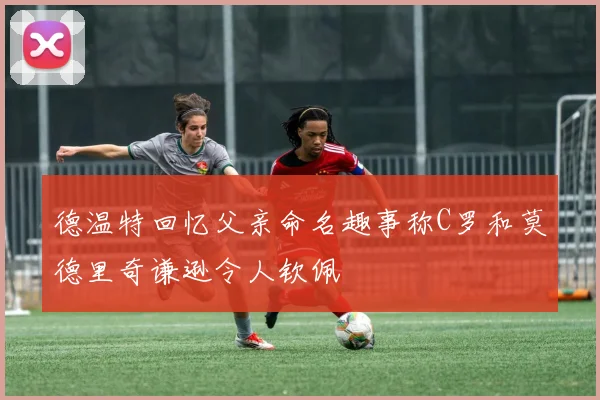 德温特回忆父亲命名趣事称C罗和莫德里奇谦逊令人钦佩
