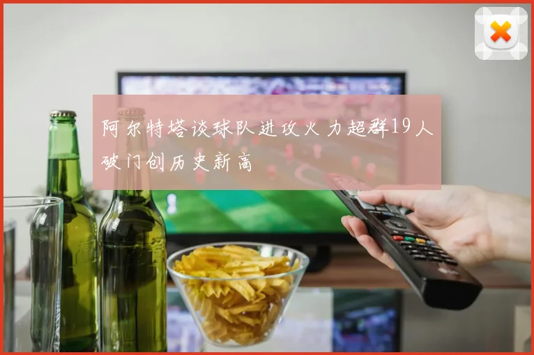 阿尔特塔谈球队进攻火力超群19人破门创历史新高