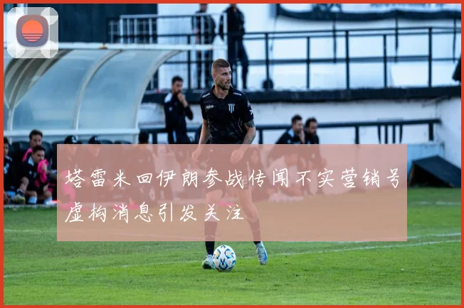 塔雷米回伊朗参战传闻不实营销号虚构消息引发关注