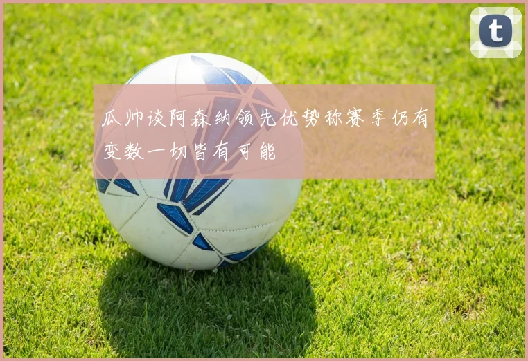 瓜帅谈阿森纳领先优势称赛季仍有变数一切皆有可能