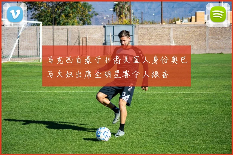 马克西自豪于非裔美国人身份奥巴马夫妇出席全明星赛令人振奋
