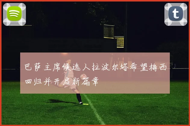 巴萨主席候选人拉波尔塔希望梅西回归并开启新篇章