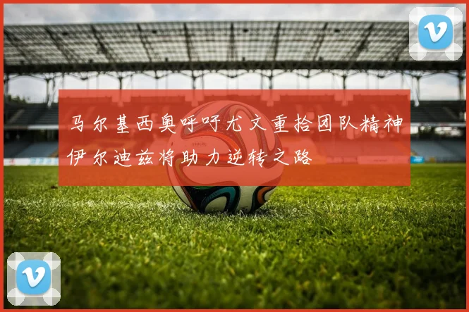 马尔基西奥呼吁尤文重拾团队精神伊尔迪兹将助力逆转之路