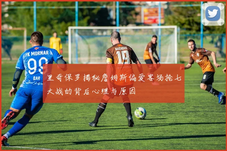 里奇保罗揭秘詹姆斯偏爱客场抢七大战的背后心理与原因