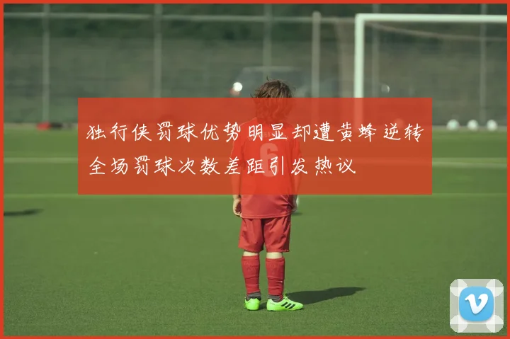 独行侠罚球优势明显却遭黄蜂逆转全场罚球次数差距引发热议