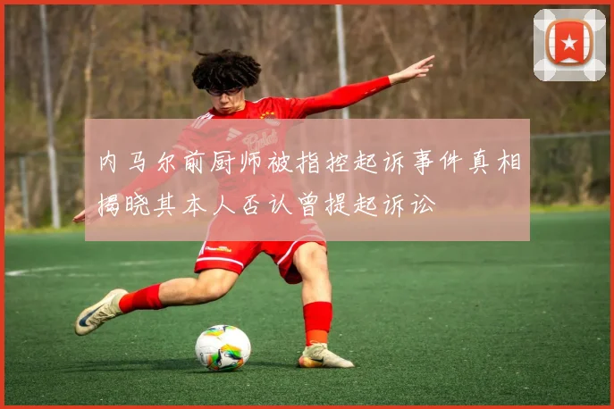 内马尔前厨师被指控起诉事件真相揭晓其本人否认曾提起诉讼